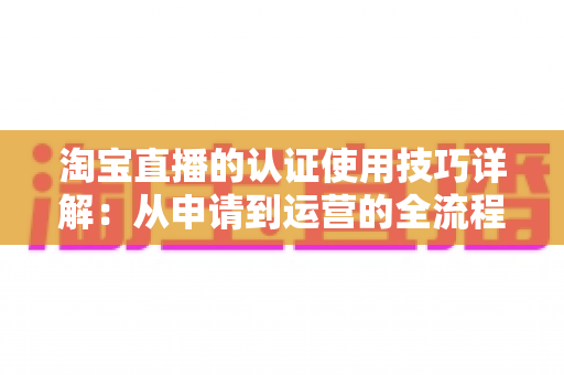 淘宝直播的认证使用技巧详解：从申请到运营的全流程实战指南