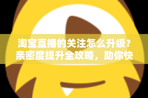 淘宝直播的关注怎么升级？亲密度提升全攻略，助你快速晋升资深粉丝