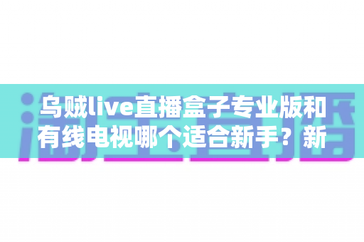 乌贼live直播盒子专业版和有线电视哪个适合新手？新手选购全攻略与深度对比解析