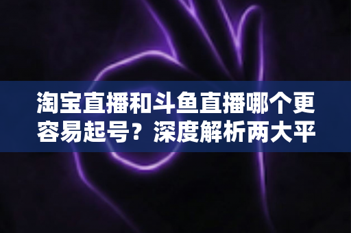 淘宝直播和斗鱼直播哪个更容易起号？深度解析两大平台起号难度与新手选择指南