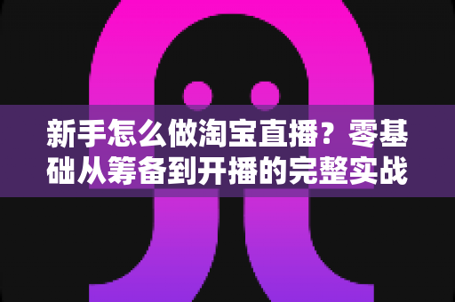 新手怎么做淘宝直播?零基础从筹备到开播的完整实战指南 新手怎么做淘宝直播?零基础从筹备到开播的完整实战指南