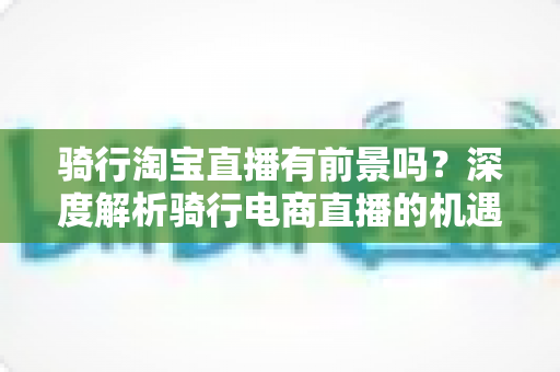 骑行淘宝直播有前景吗？深度解析骑行电商直播的机遇、挑战与实战策略