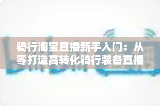 骑行淘宝直播新手入门:从零打造高转化骑行装备直播间的实战指南 骑行淘宝直播新手入门:从零打造高转化骑行装备直播间的实战指南