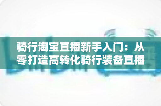 骑行淘宝直播新手入门:从零打造高转化骑行装备直播间的实战指南 骑行淘宝直播新手入门:从零打造高转化骑行装备直播间的实战指南