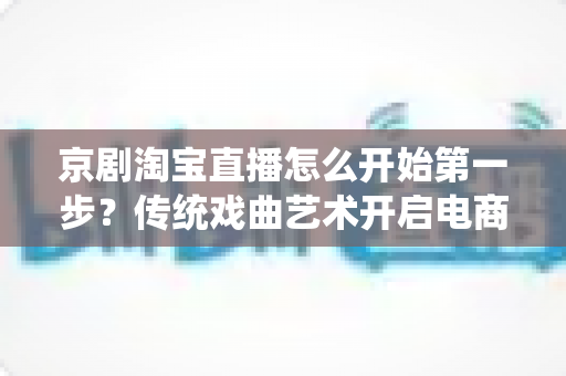 京剧淘宝直播怎么开始第一步?传统戏曲艺术开启电商直播新舞台的完整入门指南 京剧淘宝直播怎么开始第一步?传统戏曲艺术开启电商直播新舞台的完整入门指南