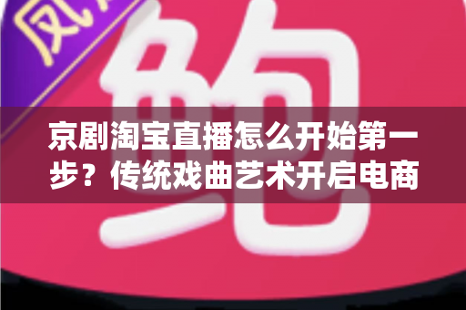 京剧淘宝直播怎么开始第一步?传统戏曲艺术开启电商直播新舞台的完整入门指南 京剧淘宝直播怎么开始第一步?传统戏曲艺术开启电商直播新舞台的完整入门指南