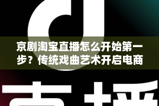 京剧淘宝直播怎么开始第一步？传统戏曲艺术开启电商直播新舞台的完整入门指南