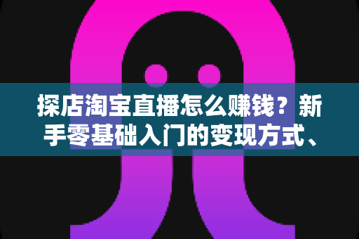 探店淘宝直播怎么赚钱?新手零基础入门的变现方式、运营技巧与实战指南全解析 探店淘宝直播怎么赚钱?新手零基础入门的变现方式、运营技巧与实战指南全解析