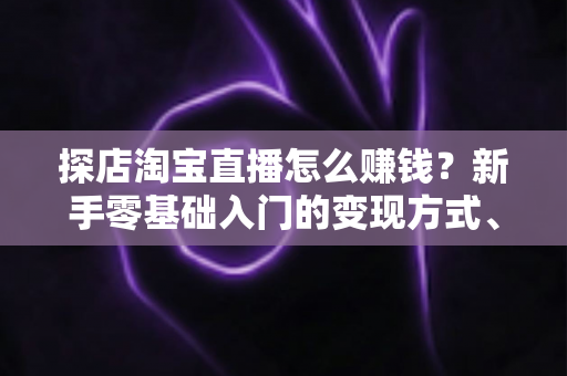 探店淘宝直播怎么赚钱？新手零基础入门的变现方式、运营技巧与实战指南全解析