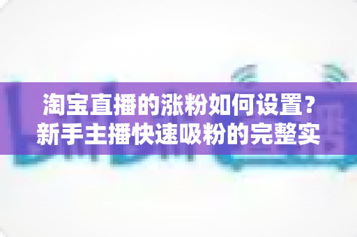 淘宝直播的涨粉如何设置？新手主播快速吸粉的完整实战指南