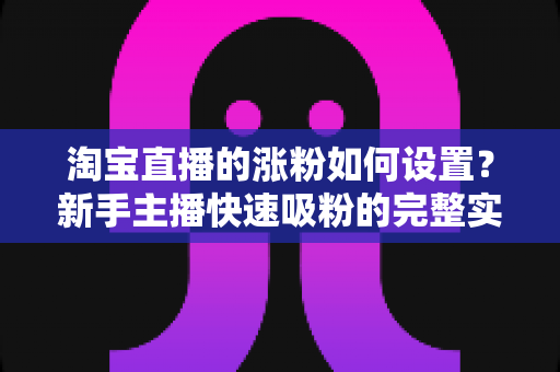 淘宝直播的涨粉如何设置？新手主播快速吸粉的完整实战指南