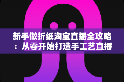 新手做折纸淘宝直播全攻略：从零开始打造手工艺直播间的实用指南