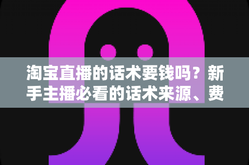 淘宝直播的话术要钱吗？新手主播必看的话术来源、费用与免费获取全指南