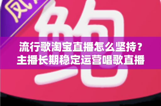 流行歌淘宝直播怎么坚持?主播长期稳定运营唱歌直播间的全攻略 流行歌淘宝直播怎么坚持?主播长期稳定运营唱歌直播间的全攻略