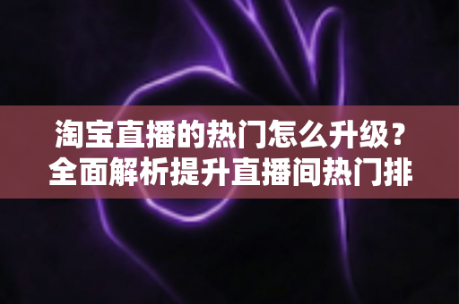 淘宝直播的热门怎么升级?全面解析提升直播间热门排名的实战攻略 淘宝直播的热门怎么升级?全面解析提升直播间热门排名的实战攻略