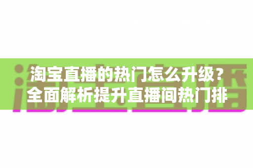 淘宝直播的热门怎么升级？全面解析提升直播间热门排名的实战攻略
