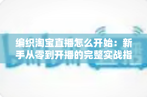 编织淘宝直播怎么开始：新手从零到开播的完整实战指南