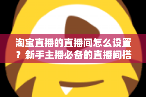 淘宝直播的直播间怎么设置?新手主播必备的直播间搭建与优化全攻略 淘宝直播的直播间怎么设置?新手主播必备的直播间搭建与优化全攻略