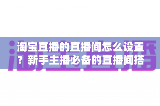 淘宝直播的直播间怎么设置？新手主播必备的直播间搭建与优化全攻略