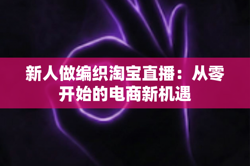 新人做编织淘宝直播：从零开始的电商新机遇