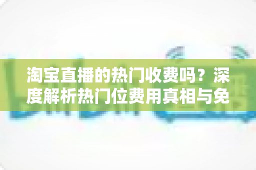 淘宝直播的热门收费吗？深度解析热门位费用真相与免费上热门实用攻略