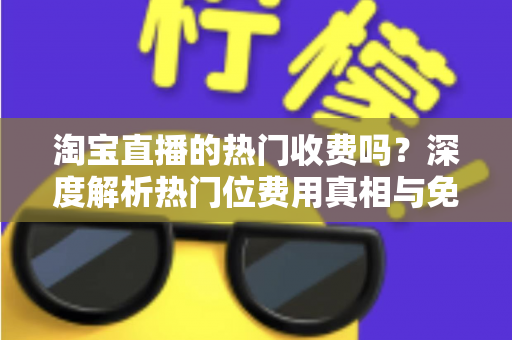淘宝直播的热门收费吗？深度解析热门位费用真相与免费上热门实用攻略