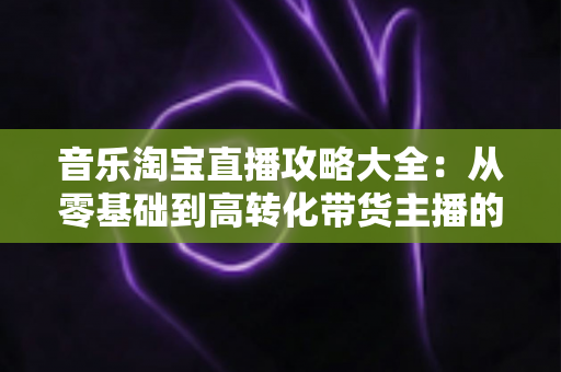 音乐淘宝直播攻略大全:从零基础到高转化带货主播的实战指南 音乐淘宝直播攻略大全:从零基础到高转化带货主播的实战指南