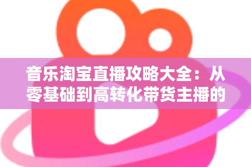 音乐淘宝直播攻略大全：从零基础到高转化带货主播的实战指南