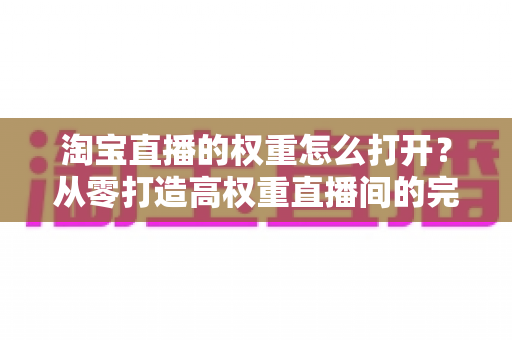 淘宝直播的权重怎么打开?从零打造高权重直播间的完整实操指南 淘宝直播的权重怎么打开?从零打造高权重直播间的完整实操指南