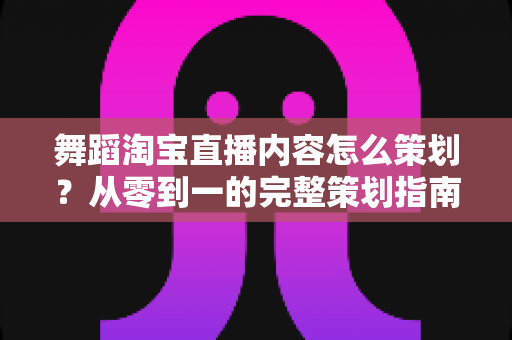 舞蹈淘宝直播内容怎么策划？从零到一的完整策划指南与实战技巧