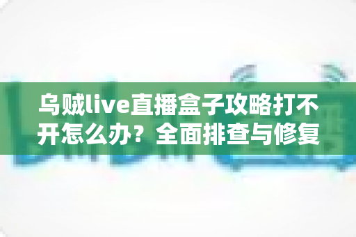 乌贼live直播盒子攻略打不开怎么办?全面排查与修复指南一次讲清 乌贼live直播盒子攻略打不开怎么办?全面排查与修复指南一次讲清