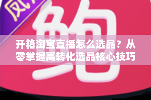 开箱淘宝直播怎么选品?从零掌握高转化选品核心技巧的实战全攻略 开箱淘宝直播怎么选品?从零掌握高转化选品核心技巧的实战全攻略