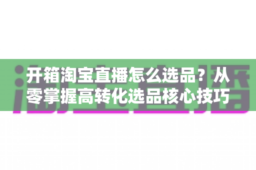 开箱淘宝直播怎么选品?从零掌握高转化选品核心技巧的实战全攻略 开箱淘宝直播怎么选品?从零掌握高转化选品核心技巧的实战全攻略