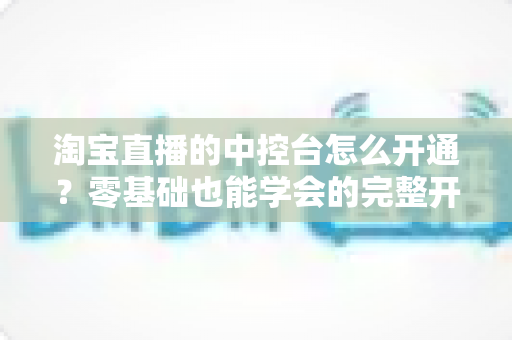 淘宝直播的中控台怎么开通？零基础也能学会的完整开通指南与运营技巧
