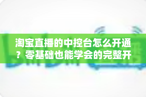 淘宝直播的中控台怎么开通？零基础也能学会的完整开通指南与运营技巧