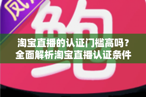 淘宝直播的认证门槛高吗?全面解析淘宝直播认证条件、流程与通过技巧 淘宝直播的认证门槛高吗?全面解析淘宝直播认证条件、流程与通过技巧