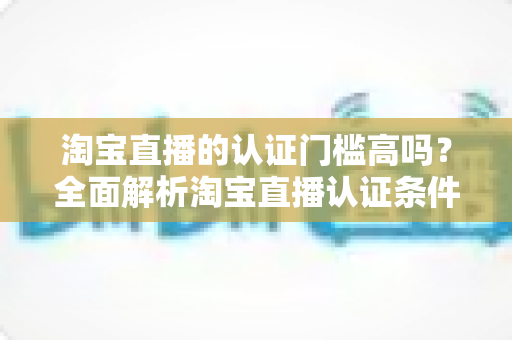 淘宝直播的认证门槛高吗?全面解析淘宝直播认证条件、流程与通过技巧 淘宝直播的认证门槛高吗?全面解析淘宝直播认证条件、流程与通过技巧