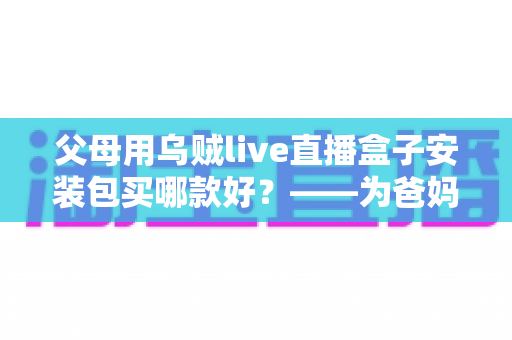 父母用乌贼live直播盒子安装包买哪款好?——为爸妈挑选直播电视盒子的保姆级选购指南 父母用乌贼live直播盒子安装包买哪款好?——为爸妈挑选直播电视盒子的保姆级选购指南