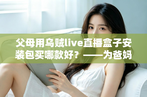 父母用乌贼live直播盒子安装包买哪款好?——为爸妈挑选直播电视盒子的保姆级选购指南 父母用乌贼live直播盒子安装包买哪款好?——为爸妈挑选直播电视盒子的保姆级选购指南