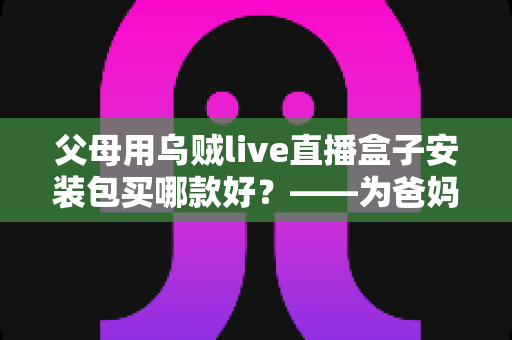 父母用乌贼live直播盒子安装包买哪款好？——为爸妈挑选直播电视盒子的保姆级选购指南