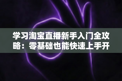 学习淘宝直播新手入门全攻略：零基础也能快速上手开播带货的实用指南