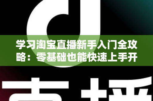 学习淘宝直播新手入门全攻略：零基础也能快速上手开播带货的实用指南