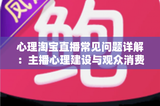 心理淘宝直播常见问题详解：主播心理建设与观众消费心理全攻略，助你稳步提升直播间转化率