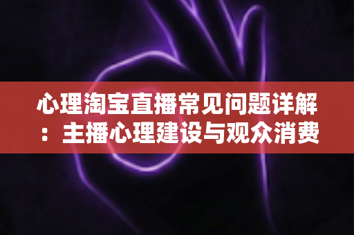 心理淘宝直播常见问题详解：主播心理建设与观众消费心理全攻略，助你稳步提升直播间转化率
