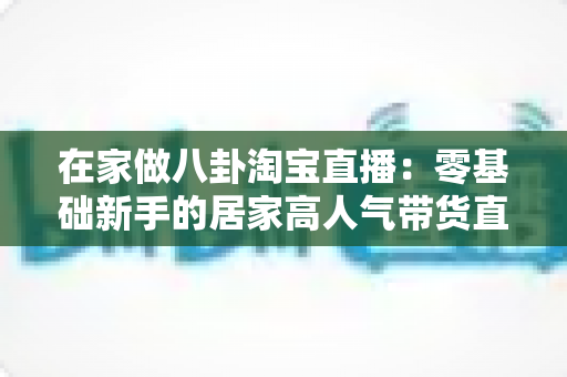 在家做八卦淘宝直播:零基础新手的居家高人气带货直播全攻略 在家做八卦淘宝直播:零基础新手的居家高人气带货直播全攻略