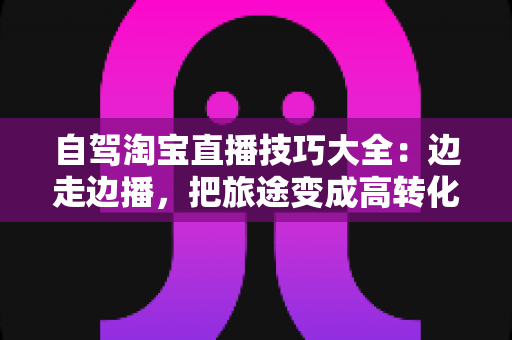 自驾淘宝直播技巧大全：边走边播，把旅途变成高转化的带货现场