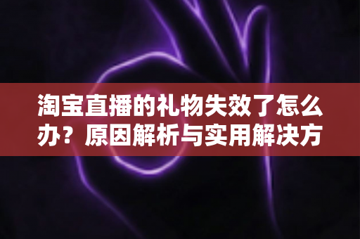 淘宝直播的礼物失效了怎么办？原因解析与实用解决方法全指南