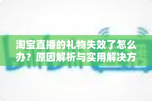 淘宝直播的礼物失效了怎么办？原因解析与实用解决方法全指南