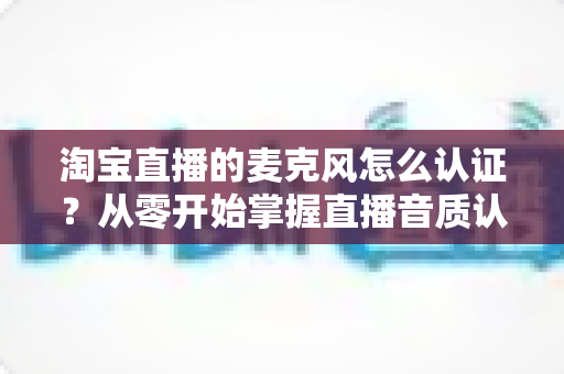 淘宝直播的麦克风怎么认证？从零开始掌握直播音质认证全流程，让您的直播间声音更专业