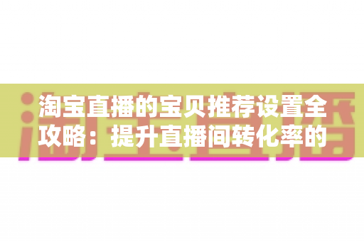 淘宝直播的宝贝推荐设置全攻略：提升直播间转化率的实战运营指南
